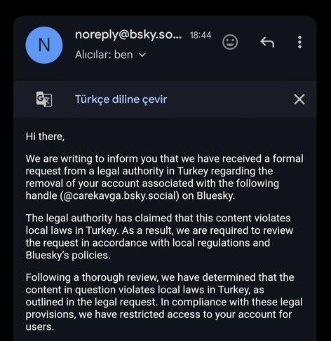 Email screenshot:

From: noreply@bsky.so...

Alıcılar: ben

Türkçe diline çevir

Hi there,

We are writing to inform you that we have received a formal request from a legal authority in Turkey regarding the removal of your account associated with the following handle (@carekavga.bsky.social) on Bluesky.

The legal authority has claimed that this content violates local laws in Turkey. As a result, we are required to review the request in accordance with local regulations and Bluesky's policies.

Following a thorough review, we have determined that the content in question violates local laws in Turkey, as outlined in the legal request. In compliance with these legal provisions, we have restricted access to your account for users.