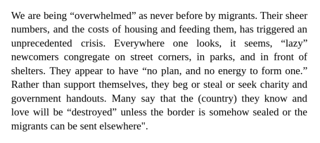 We are being “overwhelmed” as never before by migrants. Their sheer numbers, and the costs of housing and feeding them, has triggered an unprecedented crisis. Everywhere one looks, it seems, “lazy” newcomers congregate on street corners, in parks, and in front of shelters. They appear to have “no plan, and no energy to form one.” Rather than support themselves, they beg or steal or seek charity and government handouts. Many say that the (country) they know and love will be “destroyed” unless the border is somehow sealed or the migrants can be sent elsewhere". 
