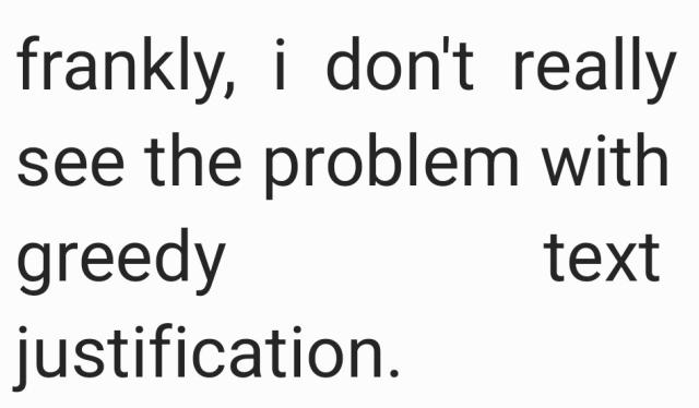 large text reading "frankly, i don't really see the problem with greedy text justification."

the text is split across four lines. the first three lines have their text justified; that is, the spaces between words are adjusted such that each line is the same length.

the first two lines escape mostly unharmed, but the third line only contains two words ("greedy text"), necessitating a huge space between them, which makes the words difficult to read.