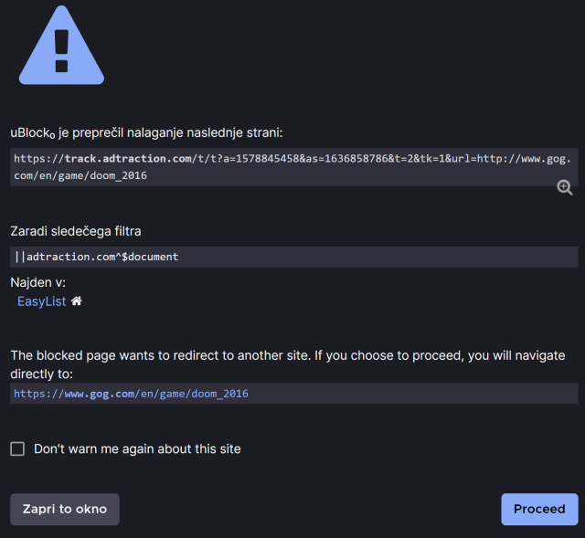 uBlock₀ prevented loading of the following page:

https://track.adtraction.com/t/t?a=1578845458&as=1636858786&t=2&tk=1&url=http://www.gog.com/en/game/doom_2016

without parameters = https://track.adtraction.com/t/t
a = 1578845458
as = 1636858786
t = 2
tk = 1
url = http://www.gog.com/en/game/doom_2016


Due to the following filter:

||adtraction.com^$document

Found in:
EasyList
 
The blocked page wants to redirect to another site. If you choose to proceed, you will navigate directly to:
https://www.gog.com/en/game/doom_2016

[ ] Don't warn me again about this site

[Close this window]      [Proceed]