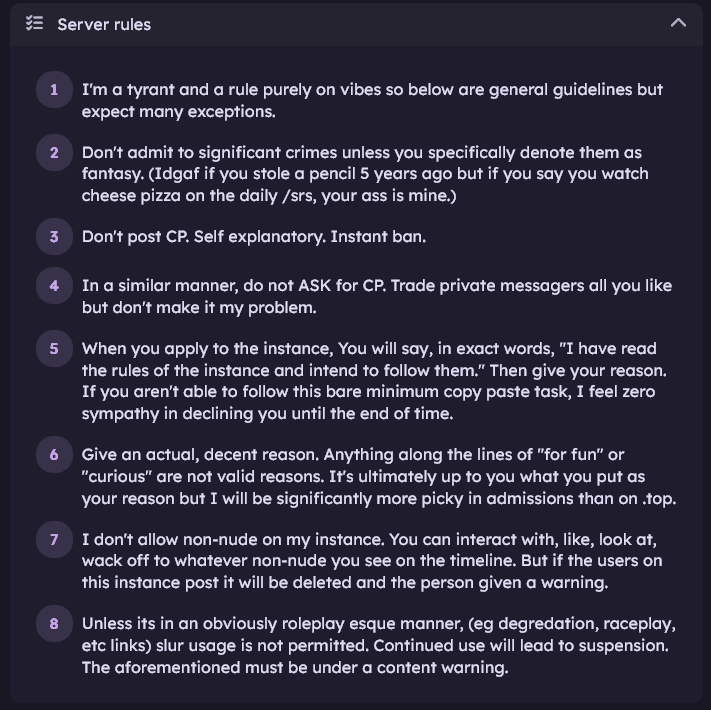 Screenshot of server rules:
1. I'm a tyrant and a rule purely on vibes so below are general guidelines but expect many exceptions.
2. Don't admit to significant crimes unless you specifically denote them as fantasy. (Idgaf if you stole a pencil 5 years ago but if you say you watch cheese pizza on the daily /srs, your ass is mine.)
3. Don't post CP. Self explanatory. Instant ban.
4. In a similar manner, do not ASK for CP. Trade private messagers all you like but don't make it my problem.
5. When you apply to the instance, You will say, in exact words, "I have read the rules of the instance and intend to follow them." Then give your reason. If you aren't able to follow this bare minimum copy paste task, I feel zero sympathy in declining you until the end of time.
6. Give an actual, decent reason. Anything along the lines of "for fun" or "curious" are not valid reasons. It's ultimately up to you what you put as your reason but I will be significantly more picky in admissions than on .top.
7. I don't allow non-nude on my instance. You can interact with, like, look at, wack off to whatever non-nude you see on the timeline. But if the users on this instance post it will be deleted and the person given a warning.
8. Unless its in an obviously roleplay esque manner, (eg degredation, raceplay, etc links) slur usage is not permitted. Continued use will lead to suspension. The aforementioned must be under a content warning. 