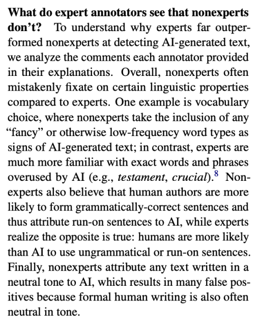 What do expert annotators see that nonexperts
don’t? To understand why experts far outperformed nonexperts at detecting AI-generated text,
we analyze the comments each annotator provided
in their explanations. Overall, nonexperts often
mistakenly fixate on certain linguistic properties
compared to experts. One example is vocabulary
choice, where nonexperts take the inclusion of any
“fancy” or otherwise low-frequency word types as
signs of AI-generated text; in contrast, experts are
much more familiar with exact words and phrases
overused by AI (e.g., testament, crucial).8 Nonexperts also believe that human authors are more
likely to form grammatically-correct sentences and
thus attribute run-on sentences to AI, while experts
realize the opposite is true: humans are more likely
than AI to use ungrammatical or run-on sentences.
Finally, nonexperts attribute any text written in a
neutral tone to AI, which results in many false positives because formal human writing is also often
neutral in tone.
