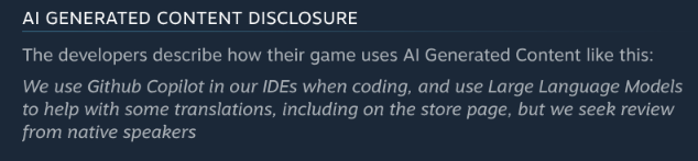 Steam notice: "The developers describe how their game uses AI Generated Content like this:

We use Github Copilot in our IDEs when coding, and use Large Language Models to help with some translations, including on the store page, but we seek review from native speakers"