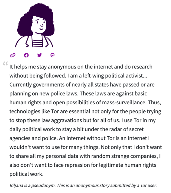 It helps me stay anonymous on the internet and do research without being followed. I am a left-wing political activist... Currently governments of nearly all states have passed or are planning on new police laws. These laws are against basic human rights and open possibilities of mass-surveillance. Thus, technologies like Tor are essential not only for the people trying to stop these law aggravations but for all of us. I use Tor in my daily political work to stay a bit under the radar of secret agencies and police. An internet without Tor is an internet I wouldn't want to use for many things. Not only that I don't want to share all my personal data with random strange companies, I also don't want to face repression for legitimate human rights political work.

Biljana is a pseudonym. This is an anonymous story submitted by a Tor user.