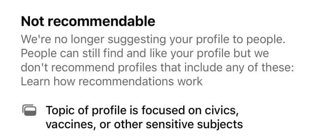 Not recommendable

We're no longer suggesting your profile to people. People can still find and like your profile but we don't recommend profiles that include any of these:

Topic of profile is focused on civics, vaccines, or other sensitive subjects