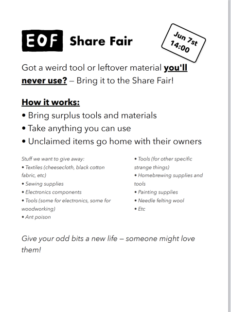 Got a weird tool or leftover material you'll never use? Bring it to the Share Fair!

June 7th 14:00.

How it works: Bring your surplus tools and materials. Take anything you can use. Unclaimed items go home with their owners.

Stuff we want to give away: textiles (cheesecloth, black cotton fabric, etc), sewing supplies, electronics components, tools (some for electronics, some for woodworking), tools (for other strange specific things), homebrewing supplies, painting supplies, needle felting wool, etc.

Give your odd bits a new life—someone might love them!