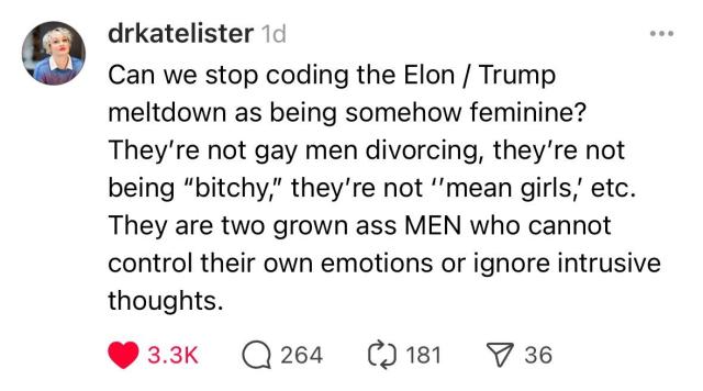 Can we stop coding the Elon / Trump meltdown as being somehow feminine? They’re not gay men divorcing, they’re not being “bitchy,” they’re not ‘’mean girls,’ etc. They are two grown ass MEN who cannot control their own emotions or ignore intrusive  thoughts.