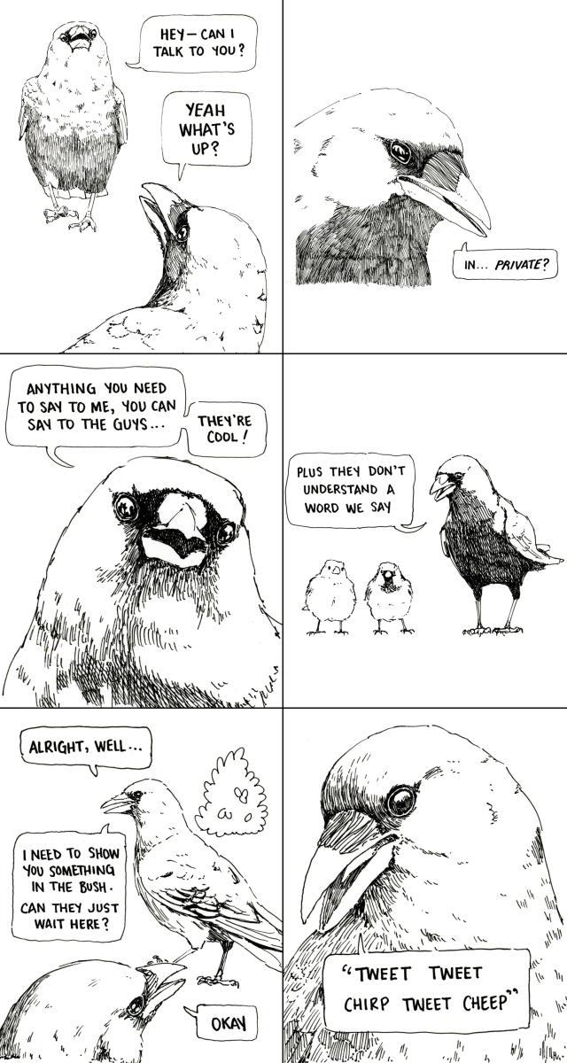 One crow approaches another, let's call it Al and the other one Fred. Al says: "Hey––can I talk to you?" "Yeah, what's up?" says Fred. "In... private?" whispers Al. Fred responds "Anything you need to say to me, you can say to the guys... they're cool!". We zoom out to see two house sparrows "Plus, they don't understand a word we say". Al replies "Alright, well... I need to show you something in the bush. Can they just wait here?" "Okay" says Fred "Tweet tweet chirp tweet cheep"