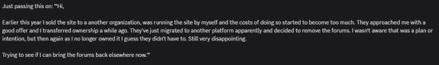text from discord saying "Just passing this on: '"Hi,

Earlier this year I sold the site to a another organization, was running the site by myself and the costs of doing so started to become too much. They approached me with a good offer and I transferred ownership a while ago. They've just migrated to another platform apparently and decided to remove the forums. I wasn't aware that was a plan or intention, but then again as I no longer owned it I guess they didn't have to. Still very disappointing.

Trying to see if I can bring the forums back elsewhere now."'