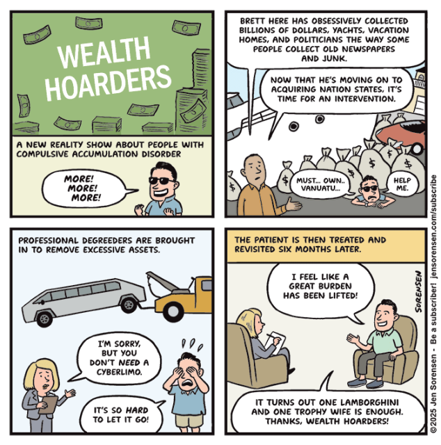 WEALTH HOARDERS

A NEW REALITY SHOW ABOUT PEOPLE WITH COMPULSIVE ACCUMULATION DISORDER

RICH GUY: MORE! MORE! MORE!


HOST: BRETT HERE HAS OBSESSIVELY COLLECTED BILLIONS OF DOLLARS, YACHTS, VACATION HOMES, AND POLITICIANS THE WAY SOME PEOPLE COLLECT OLD NEWSPAPERS AND JUNK.

NOW THAT HE'S MOVING ON TO ACQUIRING NATION STATES, IT'S TIME FOR AN INTERVENTION.

BRETT UNDER PILE OF YACHTS, MONEY, HOUSE AND CAR: MUST... OWN.. VANUATU...
HELP ME.


PROFESSIONAL DEGREEDERS ARE BROUGHT IN TO REMOVE EXCESSIVE ASSETS.

CYBERLIMO BEING TOWED AWAY IN BACKGROUND

COUNSELOR: IM SORRY, BUT YOU DON'T NEED A CYBERLIMO.

BRETT: IT'S SO HARD TO LET IT GO!


THE PATIENT IS THEN TREATED AND REVISITED SIX MONTHS LATER.

BRETT TALKING TO COUNSELOR: I FEEL LIKE A GREAT BURDEN HAS BEEN LIFTED!

IT TURNS OUT ONE LAMBORGHINI AND ONE TROPHY WIFE IS ENOUGH.

THANKS, WEALTH HOARDERS!

SORENSEN
©2025 Jen Sorensen - Be a subscriber! jensorensen.com/subscribe