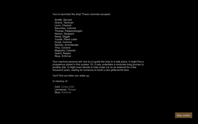 You've launched the ship! These colonists escaped:

Sireffe, Servant

Gracie, Tactician

Levin, Chemist

Savoritea, Colonist

Thrarae, Palaeontologist

Nelson, Sergeant

Noise, Digger

Yuudai, Plank cutter

Dunja, Colonist

Neiman, Archofanatic

Thra, Colonist

Magnolia, Colonist

Guerit, Keeper

Skye, Enforcer

Your machine persona will now try to guide the ship to a safe place. It might find a prosperous planet in this system. Or, it may undertake a centuries-long journey to another star. It might even decide to hide under ice on an asteroid for a few
thousand years, waiting for someone to build a new glitterworld here.
You'll find out when you wake up.

In memory of:

Carli, Coma child

Lerneaxan, Ranger

Skye, Enforcer
