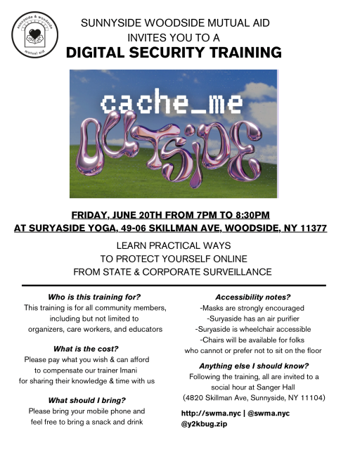 SUNNYSIDE WOODSIDE MUTUAL AID INVITES YOU TO A DIGITAL SECURITY TRAINING 

FRIDAY, JUNE 20TH FROM 7PM TO 8:30PM AT SURYASIDE YOGA, 49-06 SKILLMAN AVE, WOODSIDE, NY 11377 LEARN PRACTICAL WAYS TO PROTECT YOURSELF ONLINE FROM STATE & CORPORATE SURVEILLANCE 

Who is this training for? 
This training is for all community members, -Masks are strongly encouraged including but not limited to organizers, care workers, and educators

What is the cost?
Please pay what you wish & can afford to compensate our trainer Imani for sharing their knowledge & time with us

What should | bring?
Please bring your mobile phone and feel free to bring a snack and drink

Accessibility notes?
Suryaside has an air purifier 
Suryaside is wheelchair accessible 
Chairs will be available for folks who cannot or prefer not to sit on the floor 

Anything else I should know?
Following the Trianing, all are invited to @ social hour at Sanger Hall  (4820 Skillman Ave, Sunnyside, NY 11 104) 

http://swma.nyc | @swma.nyc @y2kbug.zip 