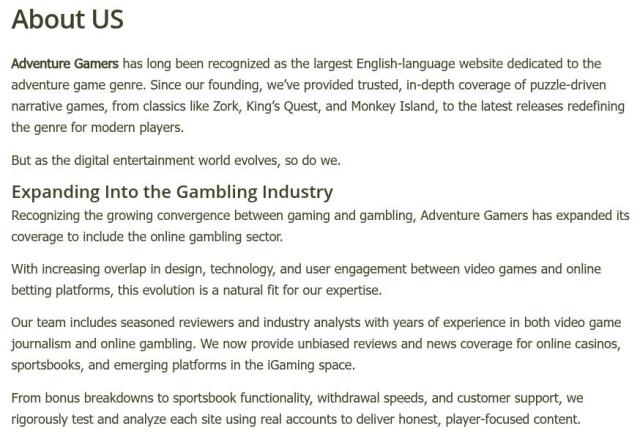 Adventure Gamers has long been recognized as the largest English-language website dedicated to the adventure game genre. Since our founding, we’ve provided trusted, in-depth coverage of puzzle-driven narrative games, from classics like Zork, King’s Quest, and Monkey Island, to the latest releases redefining the genre for modern players.

But as the digital entertainment world evolves, so do we.

Expanding Into the Gambling Industry
Recognizing the growing convergence between gaming and gambling, Adventure Gamers has expanded its coverage to include the online gambling sector.

With increasing overlap in design, technology, and user engagement between video games and online betting platforms, this evolution is a natural fit for our expertise.

Our team includes seasoned reviewers and industry analysts with years of experience in both video game journalism and online gambling. We now provide unbiased reviews and news coverage for online casinos, sportsbooks, and emerging platforms in the iGaming space.

From bonus breakdowns to sportsbook functionality, withdrawal speeds, and customer support, we rigorously test and analyze each site using real accounts to deliver honest, player-focused content.