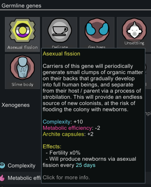 rimworld gene dialogue. this pawn has a gene named "asexual fission". the icon for the gene is a hexagon containing a circle coloured with the colours of the asexual flag.

gene description:
Carriers of this gene will periodically generate small clumps of organic matter
on their backs that gradually develop into full human beings, and separate from their host / parent via a process of strobilation. This will provide an endless source of new colonists, at the risk of flooding the colony with newborns.

Complexity: +10
Metabolic efficiency: -2
Archite capsules: +2

Effects:
- Fertility x0%
- Will produce newborns via asexual fission every 25 days
