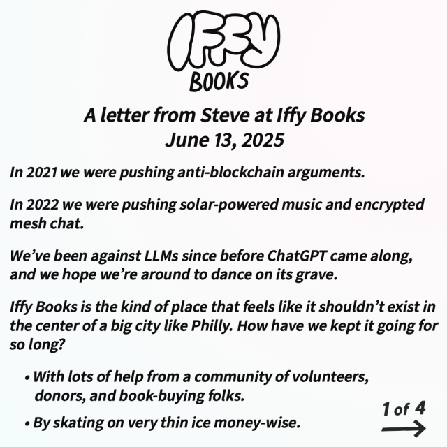 A letter from Steve at Iffy Books
June 13, 2025

In 2021 we were pushing anti-blockchain arguments.

In 2022 we were pushing solar-powered music and encrypted mesh chat.

We’ve been against LLMs since before ChatGPT came along, and we hope we’re around to dance on its grave.

Iffy Books is the kind of place that feels like it shouldn’t exist in the center of a big city like Philly. How have we kept it going for so long? 

• With lots of help from a community of volunteers, donors, and book-buying folks.

• By skating on very thin ice money-wise.