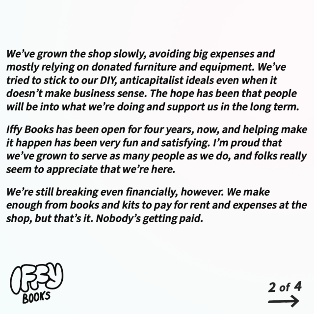 We’ve grown the shop slowly, avoiding big expenses and mostly relying on donated furniture and equipment. We’ve tried to stick to our DIY, anticapitalist ideals even when it doesn’t make business sense. The hope has been that people will be into what we’re doing and support us in the long term.

Iffy Books has been open for four years, now, and helping make it happen has been very fun and satisfying. I’m proud that we’ve grown to serve as many people as we do, and folks really seem to appreciate that we’re here.

We’re still breaking even financially, however. We make enough from books and kits to pay for rent and expenses at the shop, but that’s it. Nobody’s getting paid.