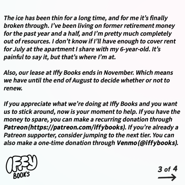 The ice has been thin for a long time, and for me it’s finally broken through. I’ve been living on former retirement money for the past year and a half, and I’m pretty much completely out of resources. I don’t know if I’ll have enough to cover rent for July at the apartment I share with my 6-year-old. It’s painful to say it, but that’s where I’m at.

Also, our lease at Iffy Books ends in November. Which means we have until the end of August to decide whether or not to renew.
                                                                                                                               
If you appreciate what we’re doing at Iffy Books and you want us to stick around, now is your moment to help. If you have the money to spare, you can make a recurring donation through Patreon (https://patreon.com/iffybooks). If you’re already a Patreon supporter, consider jumping to the next tier. You can also make a one-time donation through Venmo (@iffybooks).
