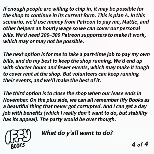 If enough people are willing to chip in, it may be possible for the shop to continue in its current form. This is plan A. In this scenario, we’d use money from Patreon to pay me, Mattie, and other helpers an hourly wage so we can cover our personal bills. We’d need 200–300 Patreon supporters to make it work, which may or may not be possible.

The next option is for me to take a part-time job to pay my own bills, and do my best to keep the shop running. We’d end up with shorter hours and fewer events, which may make it tough to cover rent at the shop. But volunteers can keep running their events, and we’ll make the best of it.

The third option is to close the shop when our lease ends in November. On the plus side, we can all remember Iffy Books as a beautiful thing that never got corrupted. And I can get a day job with benefits (which I really don’t want to do, but stability has its appeal). The party would be over though.

What do y’all want to do? 


--
Steve McLaughlin
Iffy Books
404 S. 20th St., PHL
https://iffybooks.net