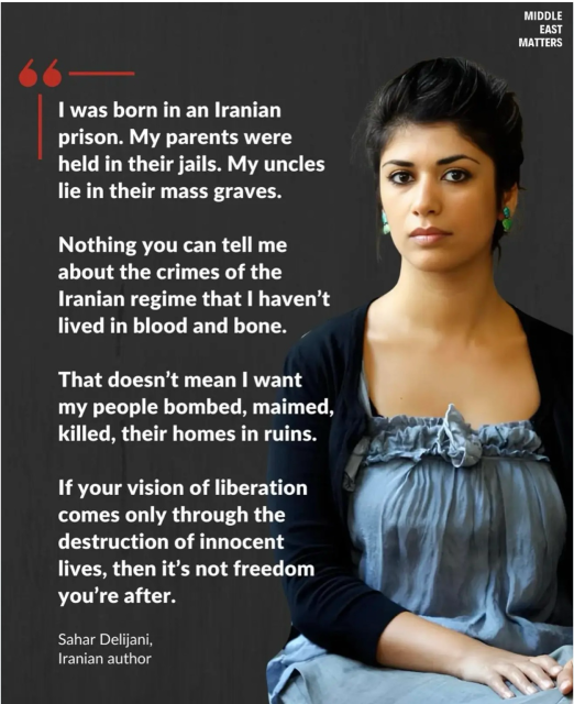 A screenshot of Sahar Delijani, Iranian author  I was born in an Iranian prison. My parents were held in their jails. My uncles lie in their mass graves. Nothing you can tell me about the crimes of the Iranian regime that I haven't lived in blood and bone. That doesn't mean I want my people bombed, maimed, killed, their homes in ruins. If your vision of liberation comes only through the destruction of innocent lives, then it's not freedom you're after.