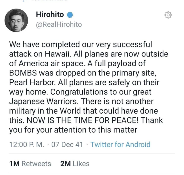 Hirohito @

¥ @RealHirohito We have completed our very successful attack on Hawaii. All planes are now outside of America air space. A full payload of BOMBS was dropped on the primary site, Pearl Harbor. All planes are safely on their way home. Congratulations to our great Japanese Warriors. There is not another military in the World that could have done this. NOW IS THE TIME FOR PEACE! Thank you for your attention to this matter 12:00 P. M. - 07 Dec 41 - Twitter for Android 1M Retweets 2M Likes 