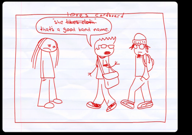 Screenshot from "Teen Girl Squad episode 12".  Crudely hand-drawn characters on notebook paper, in the style of a comic strip panel.  The character "whats-her-face" is a plainly dressed girl who looks disappointed, with her hands in her pockets.  Two hipster boys are talking to each other.  One says " 'She likes cloth'. That's a good band name", except I crossed out "likes cloth" and wrote "loves cardboard", so he now says "She loves cardboard. That's a good band name".