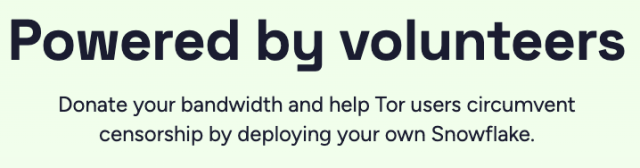Powered by volunteers. Donate your bandwidth and help Tor users circumvent censorship by deploying your own Snowflake. 