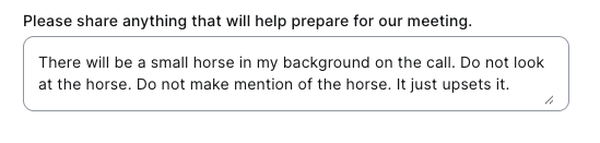 Please share anything that will help prepare for our meeting.

There will be a small horse in my background on the call. Do not look
at the horse. Do not make mention of the horse. It just upsets it.

