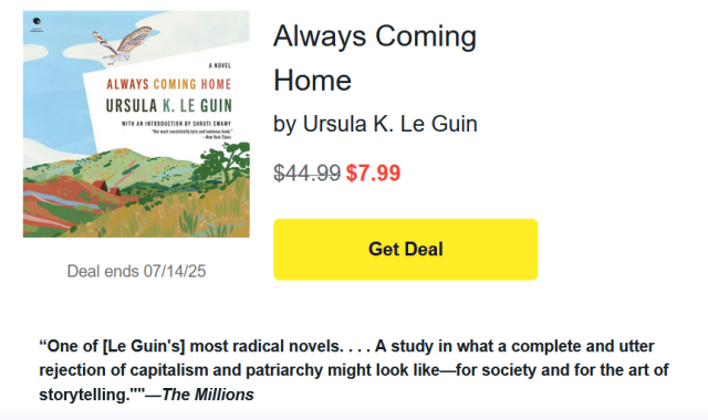 Always Coming Home
by Ursula K. Le Guin
$44.99 $7.99
Get Deal

“One of [Le Guin's] most radical novels. . . . A study in what a complete and utter rejection of capitalism and patriarchy might look like—for society and for the art of storytelling.""—The Millions