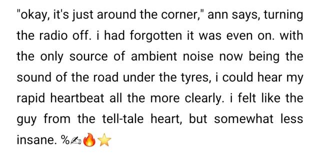 screenshot from a story i'm writing. the text reads:

"okay, it's just around the corner," ann says, turning the radio off. i had forgotten it was even on. with the only source of ambient noise now being the sound of the road under the tyres, i could hear my rapid heartbeat all the more clearly. i felt like the guy from the tell-tale heart, but somewhat less insane. 

the text is followed by a percent sign, and then the following emoji: ✍️🔥⭐