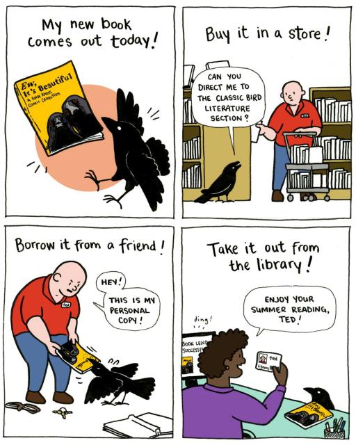 Disclaimer: this comic is an ad for the release of my book, 'Ew, It's Beautiful'

Panel one: My new book comes out today! Image of the book cover and a cartoonish crow
Panel two: Buy it in a store! The crow asks an employee, Ted, of a bookstore "Can you direct me to the classic bird literature section?"
Panel three: Borrow it from a friend! Ted and crow are fighting over a copy of the book in question. Ted exclaims "Hey! This is my personal copy!" Signs of altercation lie around them, his wallet and keys have fallen out of his pocket, an overturned book lies open.
Panel four: Take it out from the library! A librarian is holding Ted's library card and says to the crow, who is taking the book out on loan "Enjoy your summer reading, Ted!" A computer on the desk dings with "BOOK LEND SUCCESSFUL" printed on the screen.