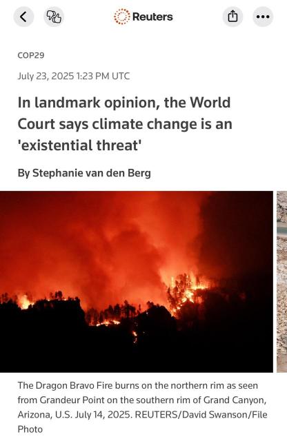 Reuters. COP29 July 23, 2025 1:23 PM UTC In landmark opinion, the World Court says climate change is an 'existential threat' By Stephanie van den Berg The Dragon Bravo Fire burns on the northern rim as seen from Grandeur Point on the southern rim of Grand Canyon, Arizona, U.S. July 14, 2025. REUTERS/David Swanson/File PhotoReuters ••• COP29 July 23, 2025 1:23 PM UTC In landmark opinion, the World Court says climate change is an 'existential threat' By Stephanie van den Berg The Dragon Bravo Fire burns on the northern rim as seen from Grandeur Point on the southern rim of Grand Canyon, Arizona, U.S. July 14, 2025. REUTERS/David Swanson/File Photo