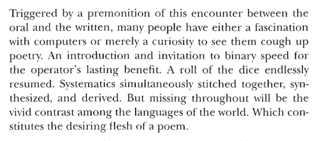 Triggered by a premonition of this encounter between the
oral and the written, many people have either a fascination
with computers or merely a curiosity to see them cough up
poetry. An introduction and invitation to binary speed for
the operator's lasting benefit. A roll of the dice endlessly
resumed. Systematics simultaneously stitched together, syn-
thesized, and derived. But missing throughout will be the
vivid contrast among the languages of the world. Which con-
stitutes the desiring flesh of a poem.