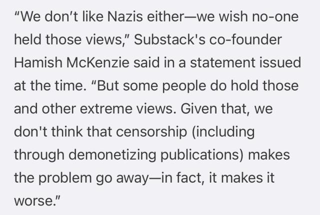 “We don’t like Nazis either—we wish no-one held those views,” Substack's co-founder Hamish McKenzie said in a statement issued at the time. “But some people do hold those and other extreme views. Given that, we don't think that censorship (including through demonetizing publications) makes the problem go away—in fact, it makes it worse.”