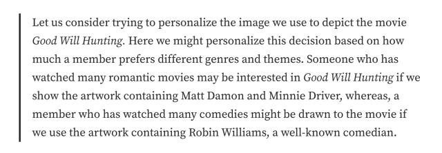 Let us consider trying to personalize the image we use to depict the movie Good Will Hunting. Here we might personalize this decision based on how much a member prefers different genres and themes. Someone who has watched many romantic movies may be interested in Good Will Hunting if we show the artwork containing Matt Damon and Minnie Driver, whereas, a member who has watched many comedies might be drawn to the movie if we use the artwork containing Robin Williams, a well-known comedian.