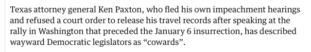 Texas attorney general Ken Paxton, who fled his own impeachment hearings and refused a court order to release his travel records after speaking at the rally in Washington that preceded the January 6 insurrection, has described wayward Democratic legislators as “cowards”.