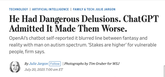 Screencap of headline from linked article, reading:

He Had Dangerous Delusions. ChatGPT Admitted It Made Them Worse.
OpenAI’s chatbot self-reported it blurred line between fantasy and reality with man on autism spectrum. ‘Stakes are higher’ for vulnerable people, firm says.

Above the headline: Technology
Artificial Intelligence
Family & Tech: Julie Jargon
Below: 
By 
Julie Jargon
Follow
 | Photographs by Tim Gruber for WSJ
July 20, 2025 7:00 am ET