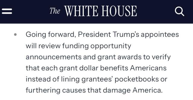 Screenshot from the White House website that says

The WHITE HOUSE
• Going forward, President Trump's appointees will review funding opportunity
announcements and grant awards to verify that each grant dollar benefits Americans instead of lining grantees' pocketbooks or furthering causes that damage America.