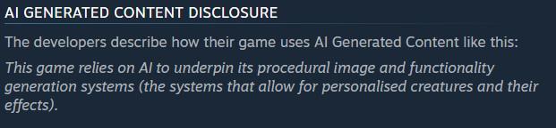 AI Generated Content Disclosure
The developers describe how their game uses AI Generated Content like this:

This game relies on AI to underpin its procedural image and functionality generation systems (the systems that allow for personalised creatures and their effects).