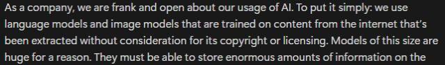 As a company, we are frank and open about our usage of AI. To put it simply: we use language models and image models that are trained on content from the internet that’s been extracted without consideration for its copyright or licensing. Models of this size are huge for a reason. 