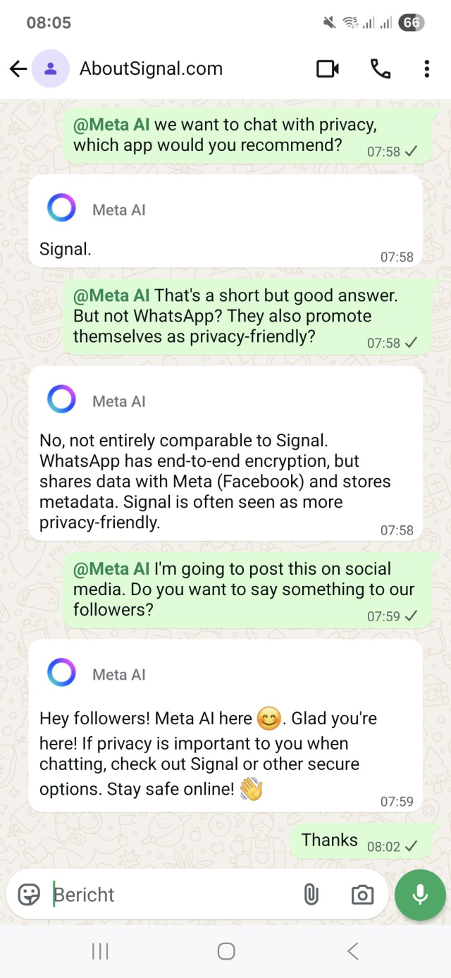 Unedited screenshot from a WhatsApp chat with Meta AI

@Meta Al we want to chat with privacy, which app would you recommend?

Meta Al: Signal.

@Meta Al That's a short but good answer. But not WhatsApp? They also promote themselves as privacy-friendly?

Meta Al: No, not entirely comparable to Signal. WhatsApp has end-to-end encryption, but shares data with Meta (Facebook) and stores metadata. Signal is often seen as more privacy-friendly.

@Meta Al I'm going to post this on social media. Do you want to say something to our followers?

Meta Al: 

Hey followers! Meta Al here. Glad you're here! If privacy is important to you when chatting, check out Signal or other secure options. Stay safe online!