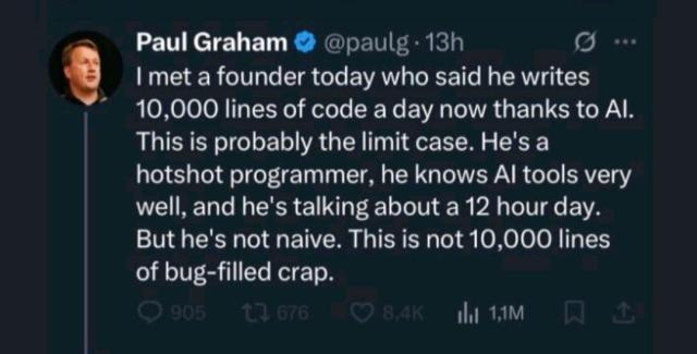 PG: I met a founder today who said he writes 10,000 lines of code a day now thanks to AI. This is probably the limit case. He's a hotshot programmer, he knows AI tools very well, and he's talking about a 12 hour day. But he's not naive. This is not 10,000 lines of bug filled crap.