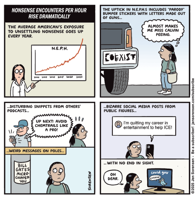 NONSENSE ENCOUNTERS PER HOUR RISE DRAMATICALLY

THE AVERAGE AMERICAN'S EXPOSURE TO UNSETTLING NONSENSE GOES UP EVERY YEAR.
Scientist in front of chart:
N.E.P.H. going up from 2000 2005 2010 2015 2020 2025


THE UPTICK IN N.E.P.H.S INCLUDES "PARODY" BUMPER STICKERS WITH LETTERS MADE OUT OF GUNS…

Giant pickup truck with COEXIST sticker with letters made out of various weapons

Woman: ALMOST MAKES ME MISS CALVIN PEEING.


..DISTURBING SNIPPETS FROM OTHERS' PODCASTS...

UP NEXT: AVOID CHEMTRAILS LIKE A PRO!


...WEIRD MESSAGES ON POLES… BILL GATES MICRO-CHIPPED YOU


....BIZARRE SOCIAL MEDIA POSTS FROM PUBLIC FIGURES…

I'm quitting my career in entertainment to help ICE!

.. WITH NO END IN SIGHT.

Woman: OH DEAR.
Looking at covid dot gov website with bird saying CUCKOO!

©2025 Jen Sorensen 



