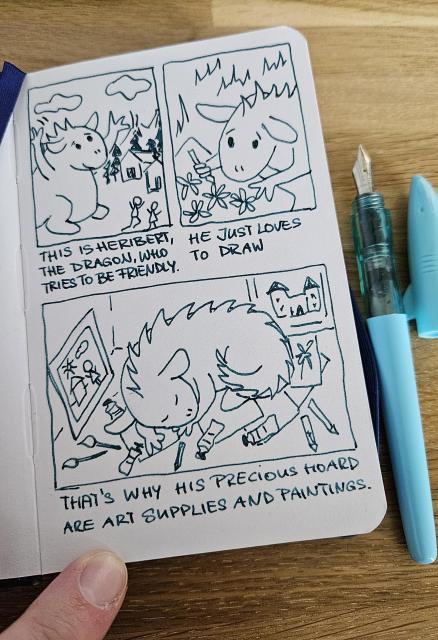 A little comic in a little sketchbook with a turquoise fountain pen on the right. The ink used is turquoise.
First image shows a dragon who waves friendly at people, who run away in fear. Text says: This is Heribert the dragon, who tries to be friendly.
Second image: Little dragon lies on grass drawing flowers on a piece of paper. Text says: He just loves to draw.
Third image: A curled up dragon sleeps on his hoard of papers, artworks, pens and pencils. Text says: That's why his precious hoard are art supplies and paintings.