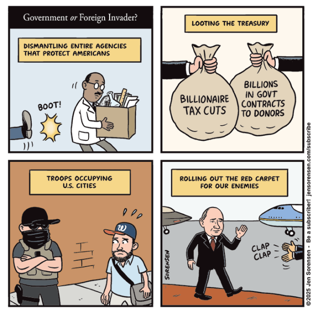 Government or Foreign Invader?

DISMANTLING ENTIRE AGENCIES THAT PROTECT AMERICANS

Scientist being kicked out of office

BOOT!


LOOTING THE TREASURY

Moneybags labeled BILLIONAIRE TAX CUTS

BILLIONS IN GOVT CONTRACTS TO DONORS


TROOPS OCCUPYING U.S. CITIES

Man looking fearfully at masked officer in flak jacket



ROLLING OUT THE RED CARPET FOR OUR ENEMIES

Putin arriving in Alaska walking on red carpet

CLAP CLAP

©2025 Jen Sorensen