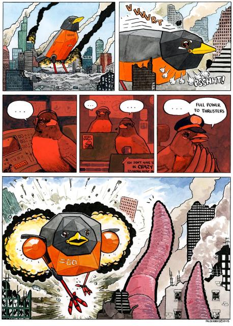 A scene of destruction; a city's downtown lays in smouldering ruin, skyscrapers crumbling, fires creating toxic smoke. A colossal mechanical robin stands in the middle of this mayhem. The machine leans forward with a hydraulic "VVVVRT" and exhaust shoots out of its neck with a "PSSHHT!". In the interior of this horrible mechanism we see a robin in the command centre, pausing and looking away from its module. Two more robins wait in pregnant pause, all wearing headsets. There is a poster hung that reads "WORK SAFELY" and features a bird wearing a hardhat. Another begins "you don't have to be CRAZY to work here but..." and is cut off by the frame of the image. We see the captain of the vessel, in a captain's hat, pause before commanding "Full power to thrusters". In the final panel, the mecharobin is blasting forward with immense jet engines that have emerged out of each side of the machine. Entire buildings are blown apart in its wake. The target of this war machine is a giant earth worm which is laying waste to the city in the foreground. It seems surprised at this maneuver of the robins.