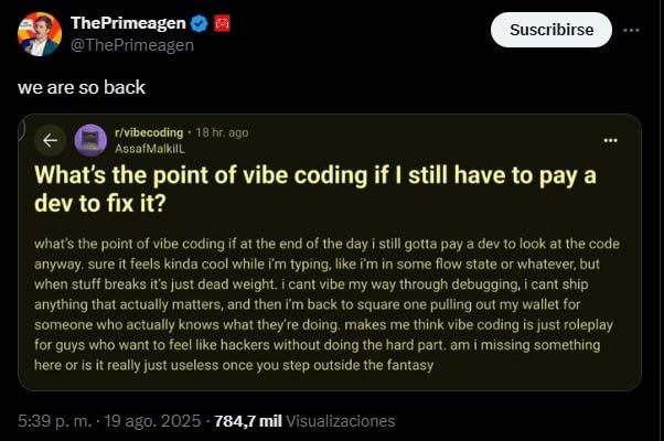 A social media post by user ThePrimagen reads, "we are so back".

Following the text is a screenshot from the vibecoding subreddit titled, "What's the point of vibe coding if I still have to pay a dev to fix it?". Th post body reads:

what's the point of vibe coding if at the end of the day I still gotta pay a dev to look at the code anyway. sure it feels kinda cool while I'm typing, like i'm in some flow state or whatever, but when stuff breaks it's just dead weight. i cant vibe my way through debugging, i cant ship anything that actually matters, and then i'm back to square one pulling out my wallet for someone who actually knows what they're doing makes me think vibe coding is just roleplay for guys who want to feel like hackers without doing the hard part. am i missing something here or is it really just useless once you step outside the fantasy