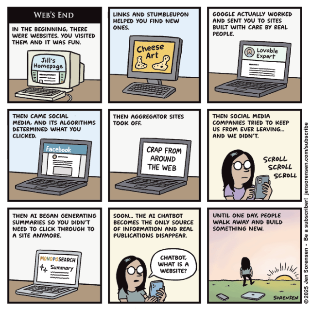 WEB'S END

IN THE BEGINNING, THERE WERE WEBSITES. YOU VISITED THEM AND IT WAS FUN.

Computer screen: Jill's Homepage


LINKS AND STUMBLEUPON HELPED YOU FIND NEW ONES.

Computer screen: Cheese Art


GOOGLE ACTUALLY WORKED AND SENT YOU TO SITES BUILT WITH CARE BY REAL PEOPLE.

Computer screen: Lovable Expert


THEN CAME SOCIAL MEDIA, AND ITS ALGORITHMS DETERMINED WHAT YOU CLICKED.

Computer screen: Facebook


THEN AGGREGATOR SITES TOOK OFF.

Computer screen: CRAP FROM AROUND THE WEB


THEN SOCIAL MEDIA COMPANIES TRIED TO KEEP US FROM EVER LEAVING…

AND WE DIDN'T.

Woman on phone: SCROLL SCROLL SCROLL


THEN AI BEGAN GENERATING SUMMARIES SO YOU DIDN'T NEED TO CLICK THROUGH TO A SITE ANYMORE.

Computer screen: MONOPOSEARCH
Summary


SOON... THE AI CHATBOT BECOMES THE ONLY SOURCE OF INFORMATION AND REAL PUBLICATIONS DISAPPEAR.

Woman speaking to phone: CHATBOT, WHAT IS A WEBSITE?



UNTIL ONE DAY, PEOPLE WALK AWAY AND BUILD SOMETHING NEW.

Woman has left devices on the ground and is walking into sunset

© 2025 Jen Sorensen
