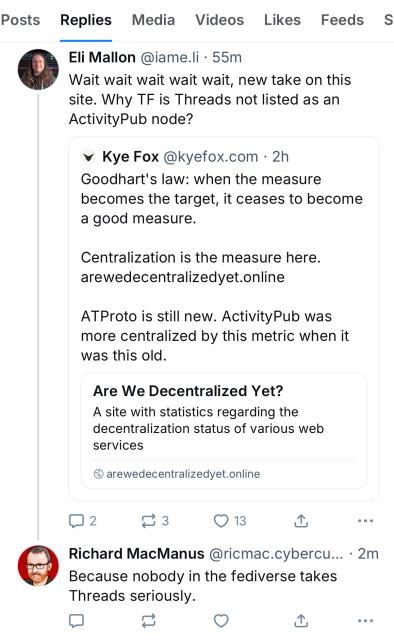 Eli Mallon @iame.li • 55m
Wait wait wait wait wait, new take on this site. Why TF is Threads not listed as an ActivityPub node?
• Kye Fox @kyefox.com • 2h
Goodhart's law: when the measure becomes the target, it ceases to become a good measure.
Centralization is the measure here.
arewedecentralizedyet.online
ATProto is still new. ActivityPub was more centralized by this metric when it was this old.
Are We Decentralized Yet?
A site with statistics regarding the decentralization status of various web services
© arewedecentralizedyet.online
2
1 3
①
Richard MacManus @ricmac.cybercu... • 2m
Because nobody in the fediverse takes
Threads seriously.
企
• •