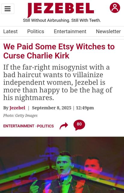 Jezebel article from September 8:

We Paid Some Etsy Witches to Curse Charlie Kirk
If the far-right misogynist with a bad haircut wants to villainize independent women, Jezebel is more than happy to be the hag of his nightmares.