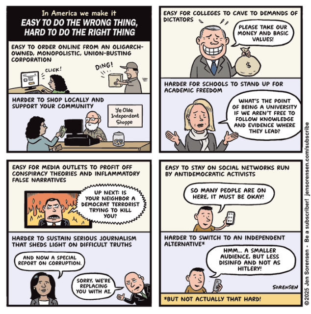 
In America we make it
EASY TO DO THE WRONG THING, HARD TO DO THE RIGHT THING

EASY TO ORDER ONLINE FROM AN OLIGARCH-OWNED, MONOPOLISTIC, UNION-BUSTING CORPORATION 

CLICK! DING!

HARDER TO SHOP LOCALLY AND SUPPORT YOUR COMMUNITY

Ye Olde Independent Shoppe



EASY FOR COLLEGES TO CAVE TO DEMANDS OF DICTATORS

PLEASE TAKE OUR MONEY AND BASIC VALUES!

HARDER FOR SCHOOLS TO STAND UP FOR ACADEMIC FREEDOM

WHAT'S THE POINT OF BEING A UNIVERSITY IF WE AREN'T FREE TO FOLLOW KNOWLEDGE AND EVIDENCE WHERE THEY LEAD?


EASY FOR MEDIA OUTLETS TO PROFIT OFF CONSPIRACY THEORIES AND INFLAMMATORY FALSE NARRATIVES

UP NEXT: IS YOUR NEIGHBOR A DEMOCRAT TERRORIST TRYING TO KILL YOU? 

HARDER TO SUSTAIN SERIOUS JOURNALISM THAT SHEDS LIGHT ON DIFFICULT TRUTHS

AND NOW A SPECIAL REPORT ON CORRUPTION.

SORRY, WE'RE REPLACING YOU WITH AI.




EASY TO STAY ON SOCIAL NETWORKS RUN ВY ANTIDEMOCRATIC ACTIVISTS

SO MANY PEOPLE ARE ON HERE, IT MUST BE OKAY!

HARDER TO SWITCH TO AN INDEPENDENT ALTERNATIVE*

HMM... A SMALLER AUDIENCE, BUT LESS DISINFO AND NOT AS HITLERY!

*BUT NOT ACTUALLY THAT HARD!
